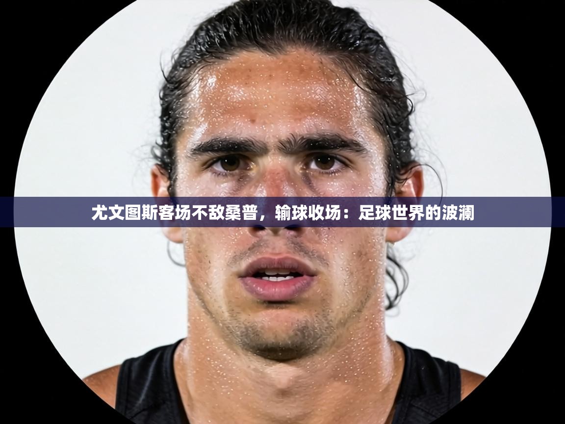 尤文图斯客场不敌桑普,输球收场:足球世界的波澜 第2张